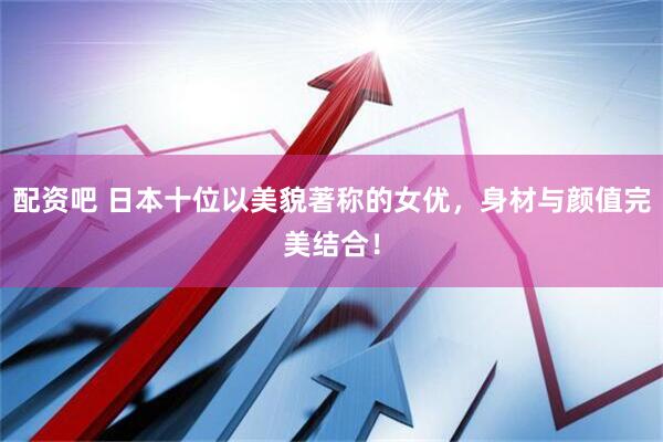 配资吧 日本十位以美貌著称的女优，身材与颜值完美结合！
