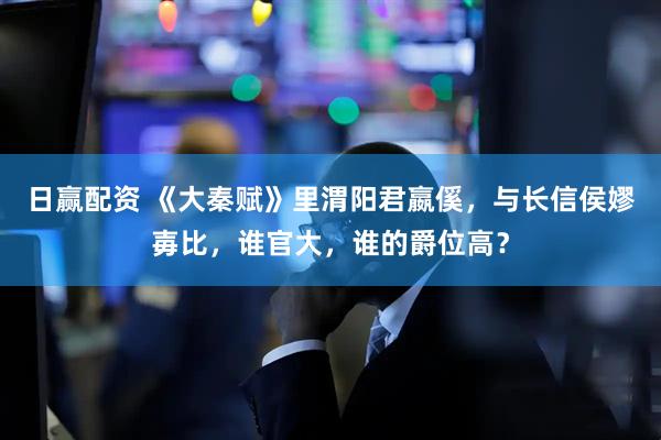 日赢配资 《大秦赋》里渭阳君嬴傒，与长信侯嫪毐比，谁官大，谁的爵位高？
