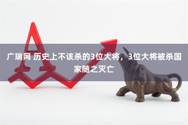 广瑞网 历史上不该杀的3位大将，3位大将被杀国家随之灭亡