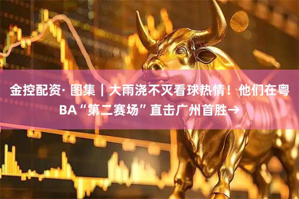金控配资· 图集｜大雨浇不灭看球热情！他们在粤BA“第二赛场”直击广州首胜→