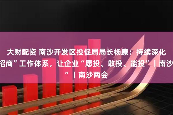 大财配资 南沙开发区投促局局长杨康：持续深化“大招商”工作体系，让企业“愿投、敢投、能投”丨南沙两会