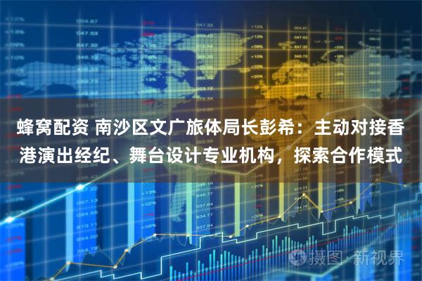 蜂窝配资 南沙区文广旅体局长彭希：主动对接香港演出经纪、舞台设计专业机构，探索合作模式