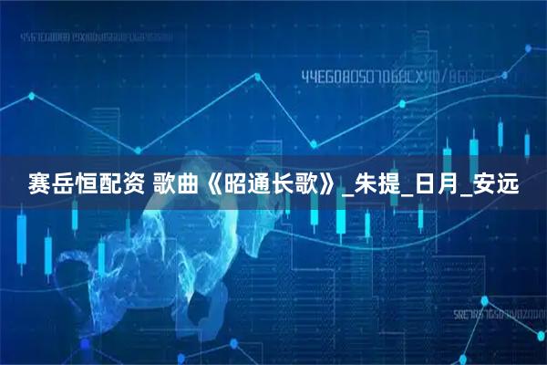 赛岳恒配资 歌曲《昭通长歌》_朱提_日月_安远