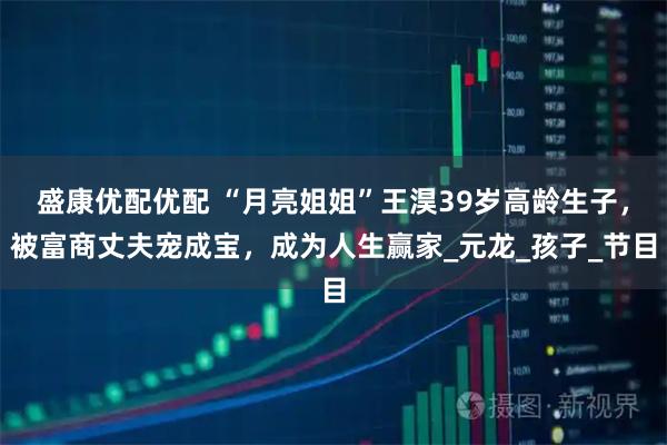 盛康优配优配 “月亮姐姐”王淏39岁高龄生子，被富商丈夫宠成宝，成为人生赢家_元龙_孩子_节目