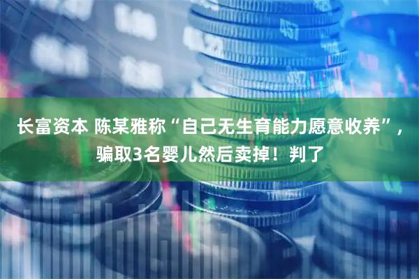 长富资本 陈某雅称“自己无生育能力愿意收养”，骗取3名婴儿然后卖掉！判了