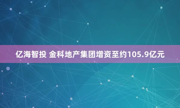 亿海智投 金科地产集团增资至约105.9亿元