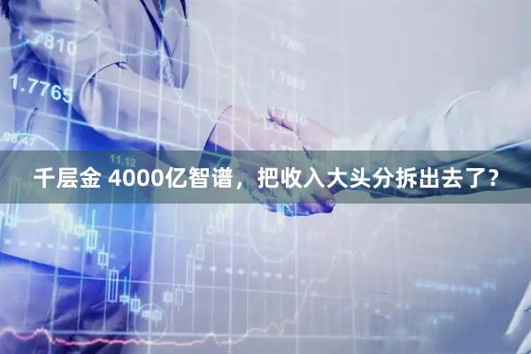 千层金 4000亿智谱，把收入大头分拆出去了？