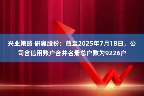 兴业策略 研奥股份：截至2025年7月18日，公司含信用账户合并名册总户数为9226户