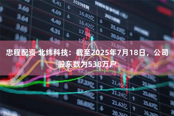 忠程配资 北纬科技：截至2025年7月18日，公司股东数为538万户