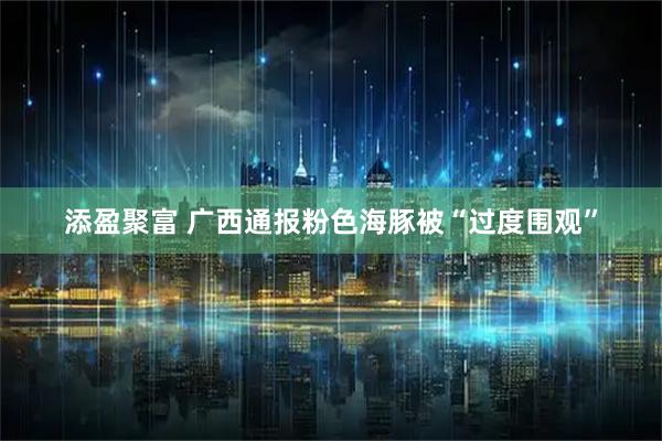 添盈聚富 广西通报粉色海豚被“过度围观”