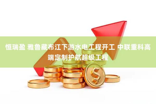 恒瑞盈 雅鲁藏布江下游水电工程开工 中联重科高端定制护航超级工程
