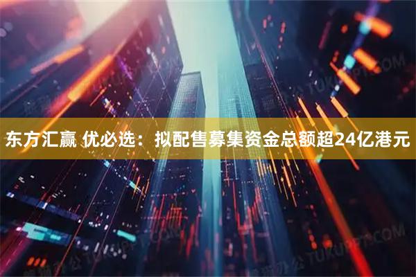 东方汇赢 优必选：拟配售募集资金总额超24亿港元