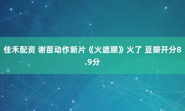 佳禾配资 谢苗动作新片《火遮眼》火了 豆瓣开分8.9分