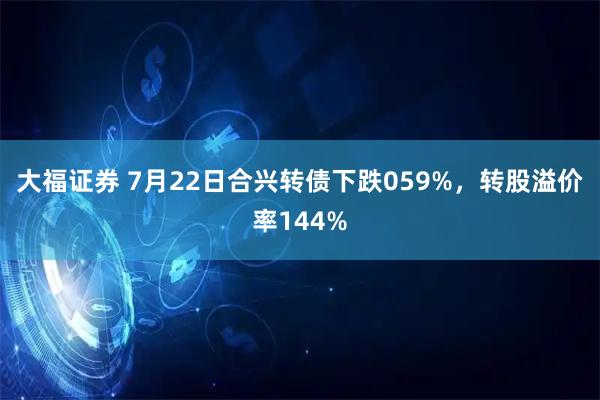 大福证券 7月22日合兴转债下跌059%，转股溢价率144%