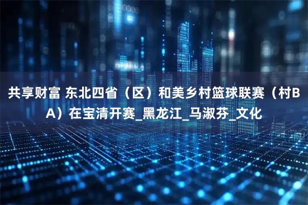 共享财富 东北四省（区）和美乡村篮球联赛（村BA）在宝清开赛_黑龙江_马淑芬_文化