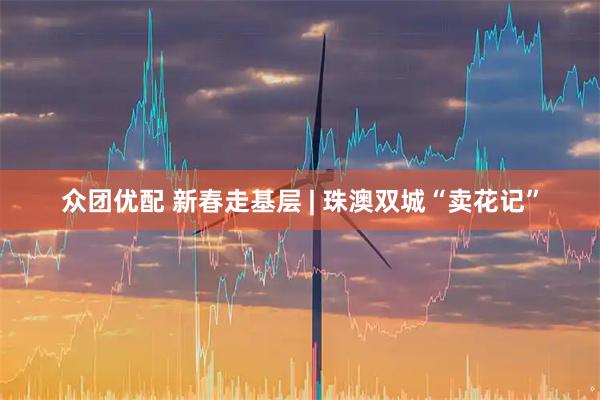 众团优配 新春走基层 | 珠澳双城“卖花记”
