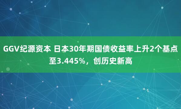 GGV纪源资本 日本30年期国债收益率上升2个基点至3.445%，创历史新高