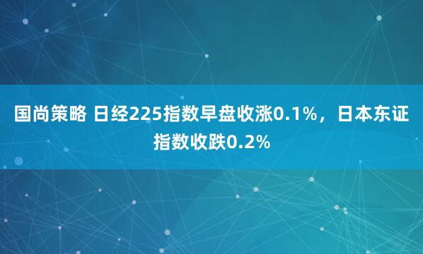 国尚策略 日经225指数早盘收涨0.1%，日本东证指数收跌0.2%